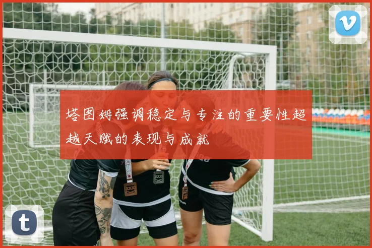 塔图姆强调稳定与专注的重要性超越天赋的表现与成就