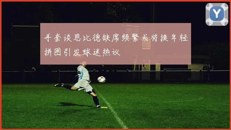 手套谈恩比德缺席频繁或将换年轻拼图引发球迷热议