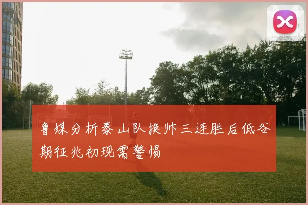 鲁媒分析泰山队换帅三连胜后低谷期征兆初现需警惕