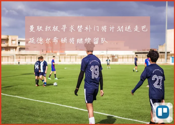 曼联积极寻求替补门将计划送走巴延德尔希顿将继续留队