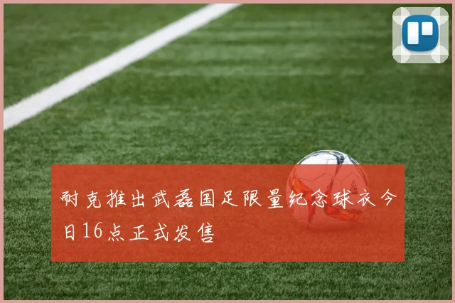 耐克推出武磊国足限量纪念球衣今日16点正式发售