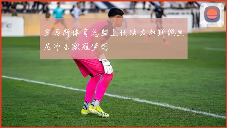 罗马新体育总监上任助力加斯佩里尼冲击欧冠梦想