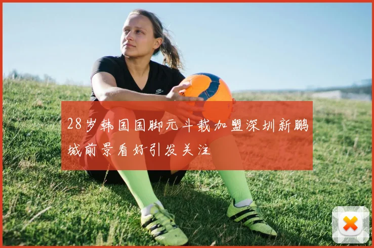 28岁韩国国脚元斗载加盟深圳新鹏城前景看好引发关注