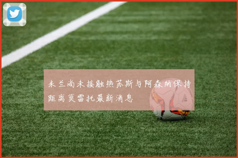 米兰尚未接触热苏斯与阿森纳保持距离莫雷托最新消息