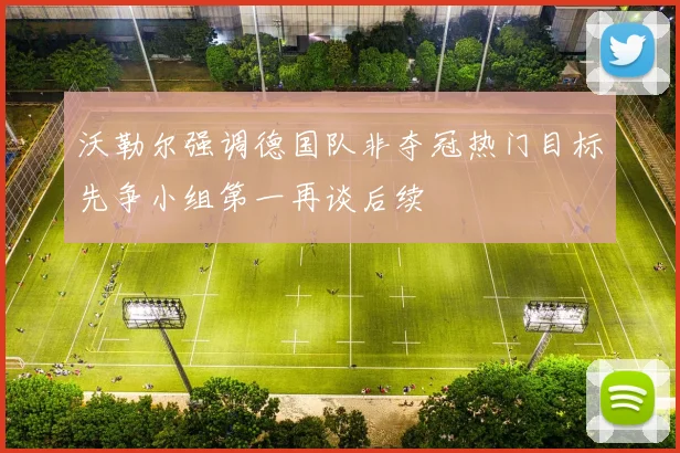 沃勒尔强调德国队非夺冠热门目标先争小组第一再谈后续