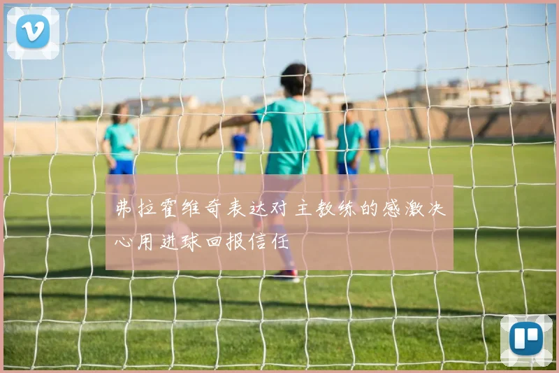 弗拉霍维奇表达对主教练的感激决心用进球回报信任
