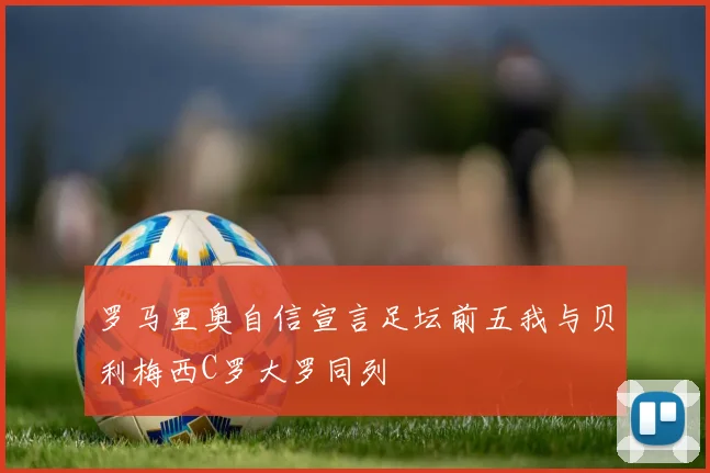 罗马里奥自信宣言足坛前五我与贝利梅西C罗大罗同列