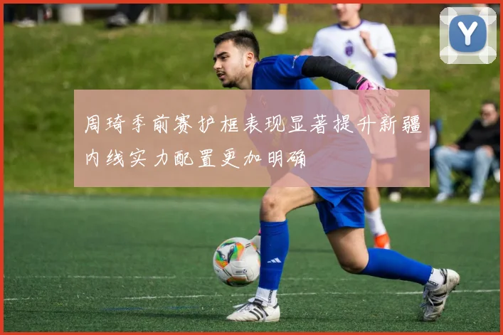 周琦季前赛护框表现显著提升新疆内线实力配置更加明确