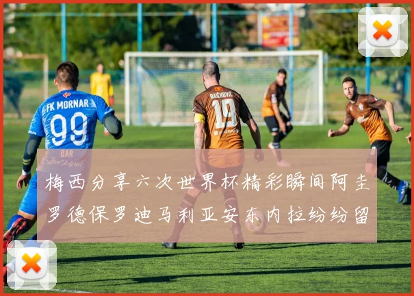 梅西分享六次世界杯精彩瞬间阿圭罗德保罗迪马利亚安东内拉纷纷留言评论