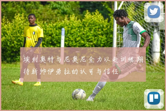 埃利奥特与尼奥尼全力以赴训练期待新帅伊劳拉的认可与信任