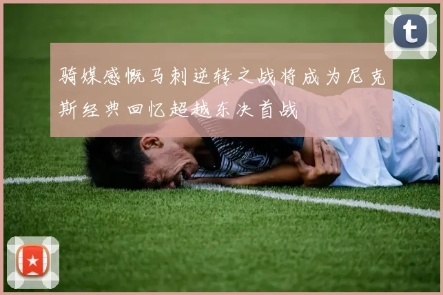 骑媒感慨马刺逆转之战将成为尼克斯经典回忆超越东决首战