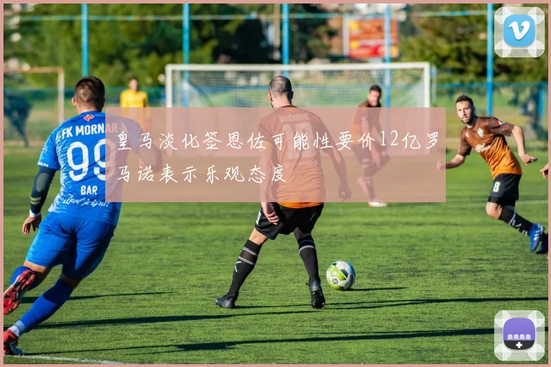 皇马淡化签恩佐可能性要价12亿罗马诺表示乐观态度