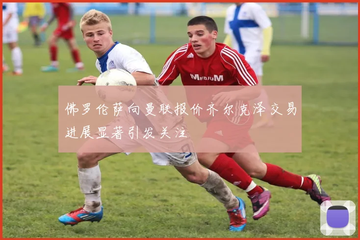佛罗伦萨向曼联报价齐尔克泽交易进展显著引发关注