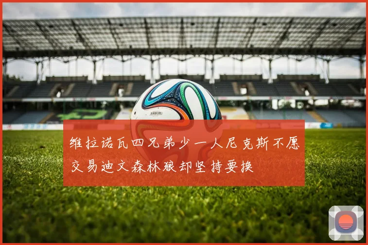 维拉诺瓦四兄弟少一人尼克斯不愿交易迪文森林狼却坚持要换