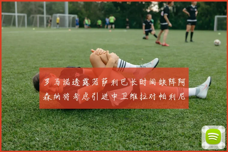 罗马诺透露若萨利巴长时间缺阵阿森纳将考虑引进中卫维拉对帕利尼亚有意