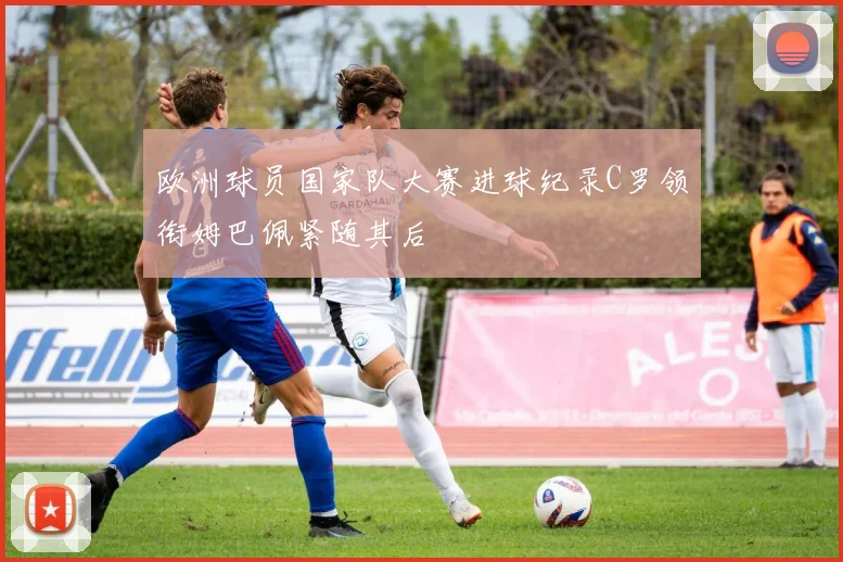 欧洲球员国家队大赛进球纪录C罗领衔姆巴佩紧随其后