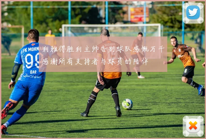 利雅得胜利主帅告别球队感慨万千感谢所有支持者与球员的陪伴