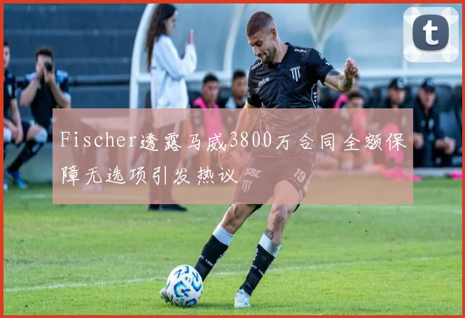 Fischer透露马威3800万合同全额保障无选项引发热议
