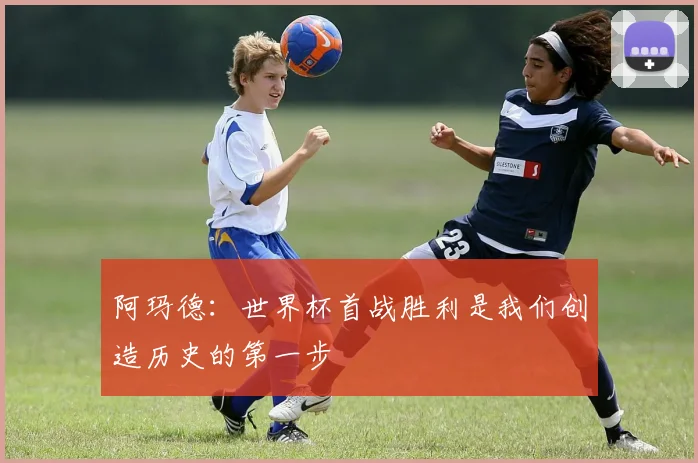阿玛德：世界杯首战胜利是我们创造历史的第一步