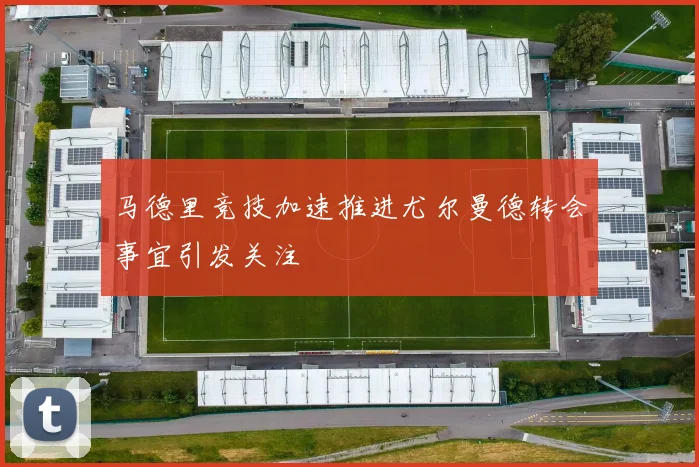 马德里竞技加速推进尤尔曼德转会事宜引发关注