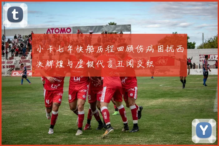 小卡七年快船历程回顾伤病困扰西决辉煌与虚假代言丑闻交织