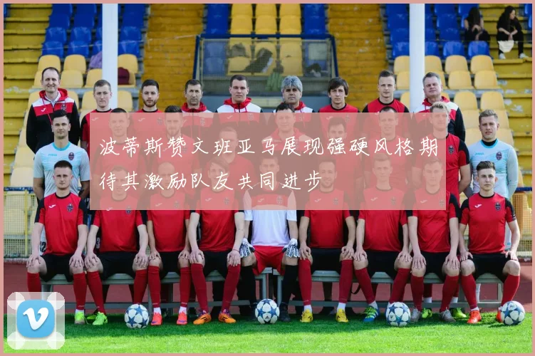 波蒂斯赞文班亚马展现强硬风格期待其激励队友共同进步