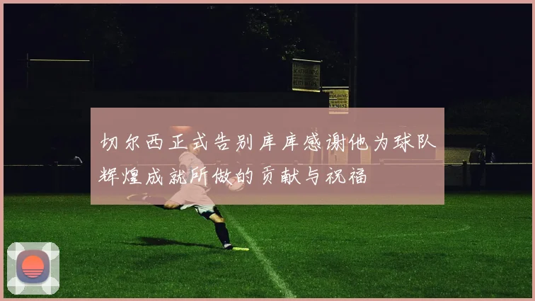 切尔西正式告别库库感谢他为球队辉煌成就所做的贡献与祝福