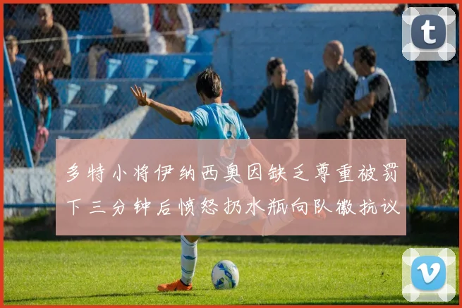 多特小将伊纳西奥因缺乏尊重被罚下三分钟后愤怒扔水瓶向队徽抗议