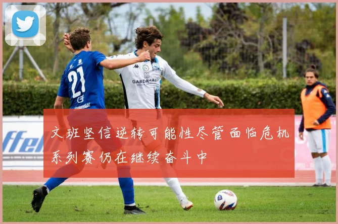 文班坚信逆转可能性尽管面临危机系列赛仍在继续奋斗中