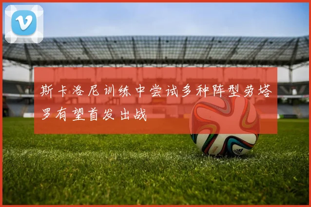 斯卡洛尼训练中尝试多种阵型劳塔罗有望首发出战